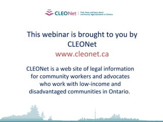 This webinar is brought to you by CLEONet www.cleonet.ca CLEONet is a web site of legal information for community workers and advocates who work with low-income and disadvantaged communities in Ontario.  
