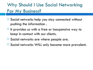 Why Should I Use Social Networking For My Business?  Social networks help you stay connected without pushing the information . It provides us with a free or inexpensive way to keep in contact with our clients.  Social networks are where people are. Social networks WILL only become more prevalent. 
