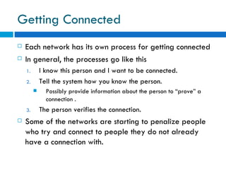 Getting Connected Each network has its own process for getting connected  In general, the processes go like this I know this person and I want to be connected. Tell the system how you know the person.  Possibly provide information about the person to “prove” a connection . The person verifies the connection. Some of the networks are starting to penalize people who try and connect to people they do not already have a connection with. 