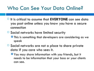 Who Can See Your Data Online?  It is critical to assume that  EVERYONE  can see data you post online unless you know you have a secure connection Social networks have limited security This is something that developers are considering as we speak  Social networks are not a place to share private data if you care who sees it. You may share information with you friends, but it needs to be information that your boss or your clients can see. 