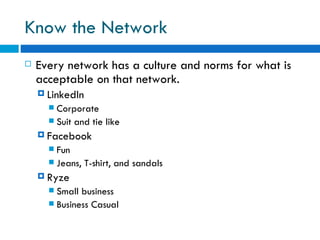 Know the Network Every network has a culture and norms for what is acceptable on that network. LinkedIn Corporate  Suit and tie like Facebook Fun  Jeans, T-shirt, and sandals  Ryze Small business  Business Casual  