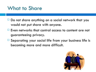 What to Share Do not share anything on a social network that you would not put share with anyone.  Even networks that control access to content are not guaranteeing privacy. Separating your social life from your business life is becoming more and more difficult. 