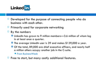 Developed for the purpose of connecting people who do business with each other. Primarily used for corporate networking  By the numbers LinkedIn has grown to 9 million members—3.6 million of whom log in at least once a quarter. The average LinkedIn user is 39 and makes $139,000 a year. Of the total, 89,000 are chief executive officers, and nearly half a million others occupy another job in the C-suite. From BusinessWeek Free to start, but many costly additional features. 