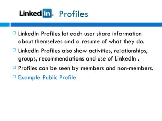 Profiles LinkedIn Profiles let each user share information about themselves and a resume of what they do.  LinkedIn Profiles also show activities, relationships, groups, recommendations and use of LinkedIn . Profiles can be seen by members and non-members. Example Public Profile  