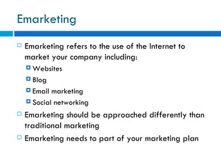 Emarketing  Emarketing refers to the use of the Internet to market your company including:  Websites  Blog Email marketing  Social networking  Emarketing should be approached differently than traditional marketing  Emarketing needs to part of your marketing plan  