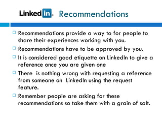 Recommendations Recommendations provide a way to for people to share their experiences working with you. Recommendations have to be approved by you.  It is considered good etiquette on LinkedIn to give a reference once you are given one There  is nothing wrong with requesting a reference from someone on  LinkedIn using the request feature. Remember people are asking for these recommendations so take them with a grain of salt.  