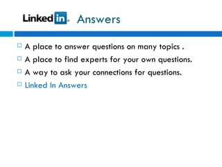 Answers A place to answer questions on many topics . A place to find experts for your own questions. A way to ask your connections for questions. Linked In Answers  