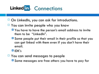 Connections On LinkedIn, you can ask for introductions. You can invite people who you know You have to have the person’s email address to invite them to be  “LinkedIn”.  Some people put their email in their profile so that you can get linked with them even if you don’t have their email. IDK’s  You can send messages to people Some messages are free others you have to pay for 