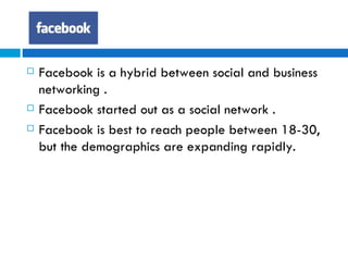 Facebook is a hybrid between social and business networking . Facebook started out as a social network . Facebook is best to reach people between 18-30, but the demographics are expanding rapidly.  