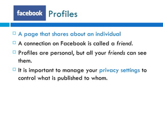 Profiles  A page that shares about an individual  A connection on Facebook is called a  friend. Profiles are personal, but all your  friends  can see them. It is important to manage your  privacy settings  to control what is published to whom. 