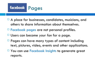 Pages A place for businesses, candidates, musicians, and others to share information about themselves. Facebook pages  are not personal profiles. Users can become your  fan  for a page. Pages can have many types of content including text, pictures, video, events and other applications. You can use  Facebook Insights  to generate great reports. 