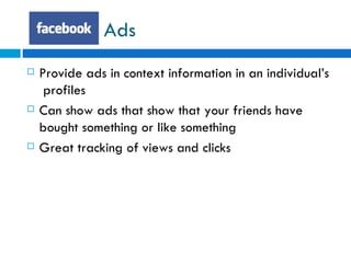 Ads Provide ads in context information in an individual’s  profiles Can show ads that show that your friends have bought something or like something  Great tracking of views and clicks 