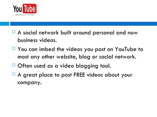 A social network built around personal and now business videos. You can imbed the videos you post on YouTube to most any other website, blog or social network. Often used as a video blogging tool. A great place to post FREE videos about your company. 