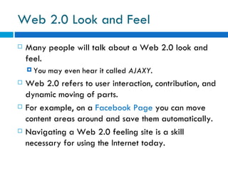 Web 2.0 Look and Feel  Many people will talk about a Web 2.0 look and feel.  You may even hear it called  AJAXY.  Web 2.0 refers to user interaction, contribution, and dynamic moving of parts. For example, on a  Facebook Page  you can move content areas around and save them automatically. Navigating a Web 2.0 feeling site is a skill necessary for using the Internet today. 