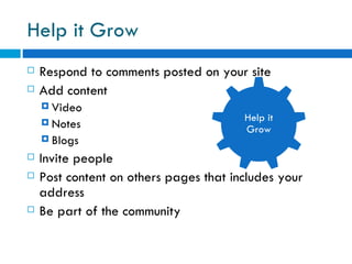 Help it Grow Respond to comments posted on your site  Add content  Video Notes Blogs  Invite people  Post content on others pages that includes your address  Be part of the community Help it Grow 