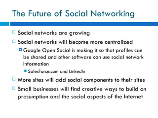 The Future of Social Networking  Social networks are growing  Social networks will become more centralized  Google Open Social is making it so that profiles can be shared and other software can use social network information SalesForce.com and LinkedIn More sites will add social components to their sites Small businesses will find creative ways to build on prosumption and the social aspects of the Internet  