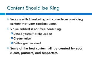 Content Should be King Success with Emarketing will come from providing content that your readers want! Value added is not free consulting. Define yourself as the expert  Create value  Define greater need Some of the best content will be created by your clients, partners, and supporters. 