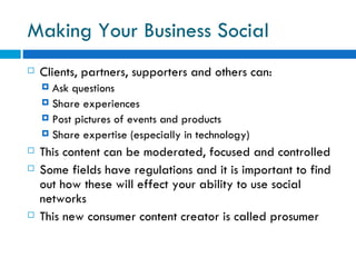 Making Your Business Social Clients, partners, supporters and others can: Ask questions  Share experiences Post pictures of events and products Share expertise (especially in technology)  This content can be moderated, focused and controlled  Some fields have regulations and it is important to find out how these will effect your ability to use social networks This new consumer content creator is called prosumer  