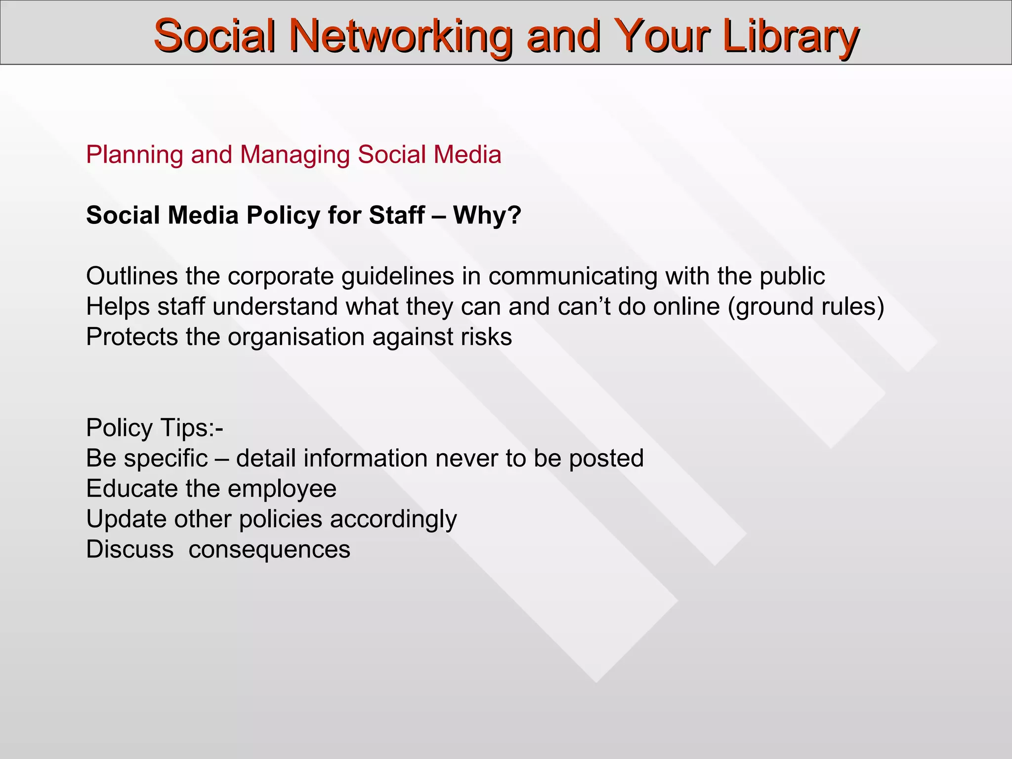 Social Networking and Your Library

Planning and Managing Social Media

Social Media Policy for Staff – Why?

Outlines the corporate guidelines in communicating with the public
Helps staff understand what they can and can’t do online (ground rules)
Protects the organisation against risks


Policy Tips:-
Be specific – detail information never to be posted
Educate the employee
Update other policies accordingly
Discuss consequences
 