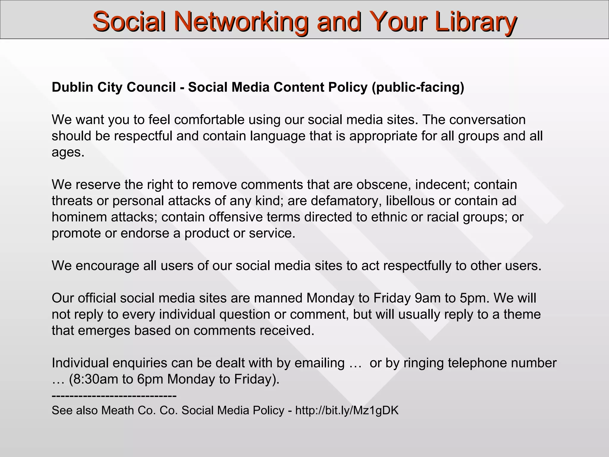 Social Networking and Your Library

Dublin City Council - Social Media Content Policy (public-facing)

We want you to feel comfortable using our social media sites. The conversation
should be respectful and contain language that is appropriate for all groups and all
ages.

We reserve the right to remove comments that are obscene, indecent; contain
threats or personal attacks of any kind; are defamatory, libellous or contain ad
hominem attacks; contain offensive terms directed to ethnic or racial groups; or
promote or endorse a product or service.

We encourage all users of our social media sites to act respectfully to other users.

Our official social media sites are manned Monday to Friday 9am to 5pm. We will
not reply to every individual question or comment, but will usually reply to a theme
that emerges based on comments received.

Individual enquiries can be dealt with by emailing … or by ringing telephone number
… (8:30am to 6pm Monday to Friday).
----------------------------
See also Meath Co. Co. Social Media Policy - http://bit.ly/Mz1gDK
 