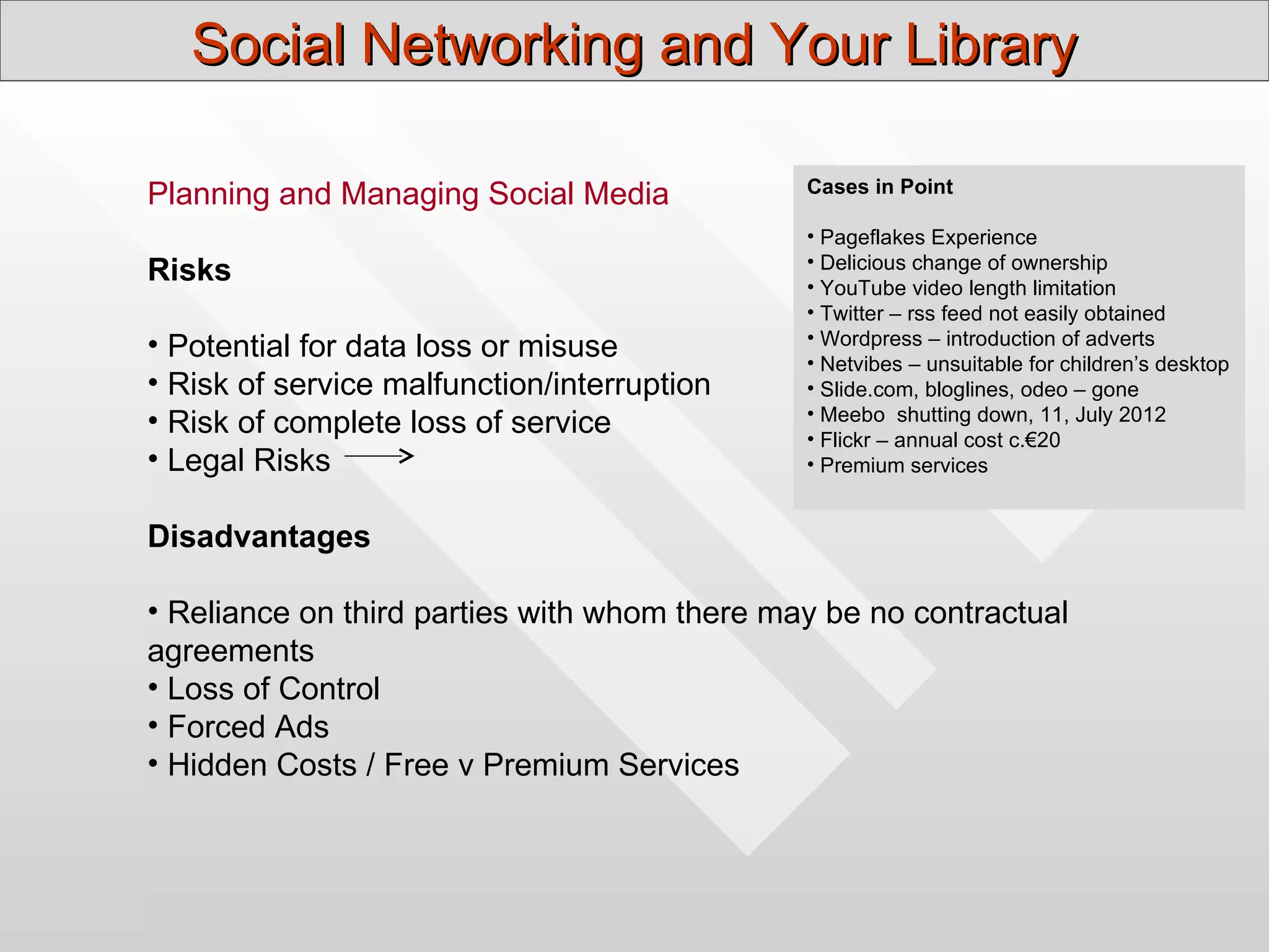 Social Networking and Your Library

                                              Cases in Point
Planning and Managing Social Media
                                              • Pageflakes Experience
                                              • Delicious change of ownership
Risks                                         • YouTube video length limitation
                                              • Twitter – rss feed not easily obtained
• Potential for data loss or misuse           • Wordpress – introduction of adverts
                                              • Netvibes – unsuitable for children’s desktop
• Risk of service malfunction/interruption    • Slide.com, bloglines, odeo – gone
                                              • Meebo shutting down, 11, July 2012
• Risk of complete loss of service            • Flickr – annual cost c.€20
• Legal Risks                                 • Premium services


Disadvantages

• Reliance on third parties with whom there may be no contractual
agreements
• Loss of Control
• Forced Ads
• Hidden Costs / Free v Premium Services
 