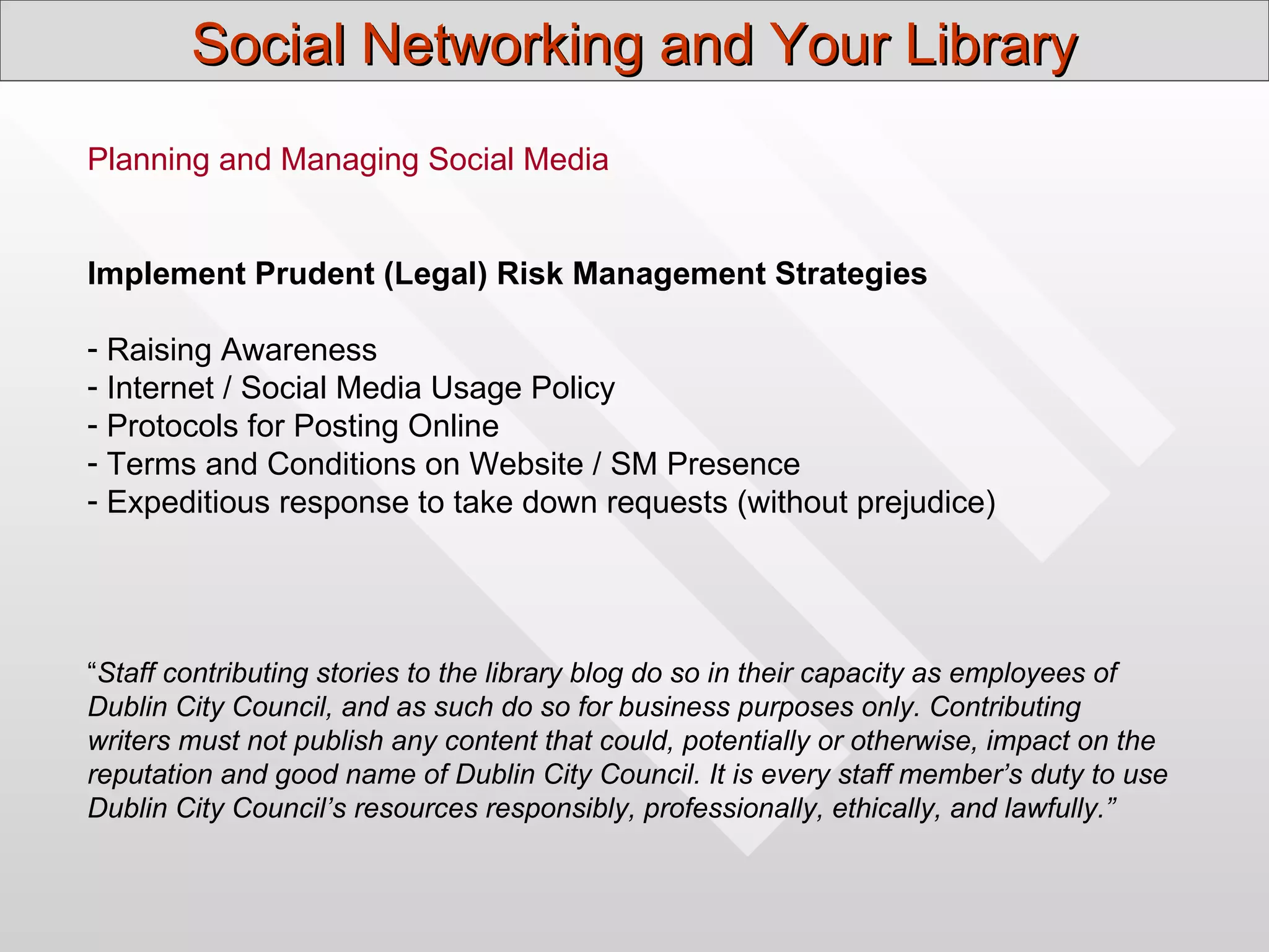 Social Networking and Your Library
Planning and Managing Social Media


Implement Prudent (Legal) Risk Management Strategies

- Raising Awareness
- Internet / Social Media Usage Policy
- Protocols for Posting Online
- Terms and Conditions on Website / SM Presence
- Expeditious response to take down requests (without prejudice)




“Staff contributing stories to the library blog do so in their capacity as employees of
Dublin City Council, and as such do so for business purposes only. Contributing
writers must not publish any content that could, potentially or otherwise, impact on the
reputation and good name of Dublin City Council. It is every staff member’s duty to use
Dublin City Council’s resources responsibly, professionally, ethically, and lawfully.”
 