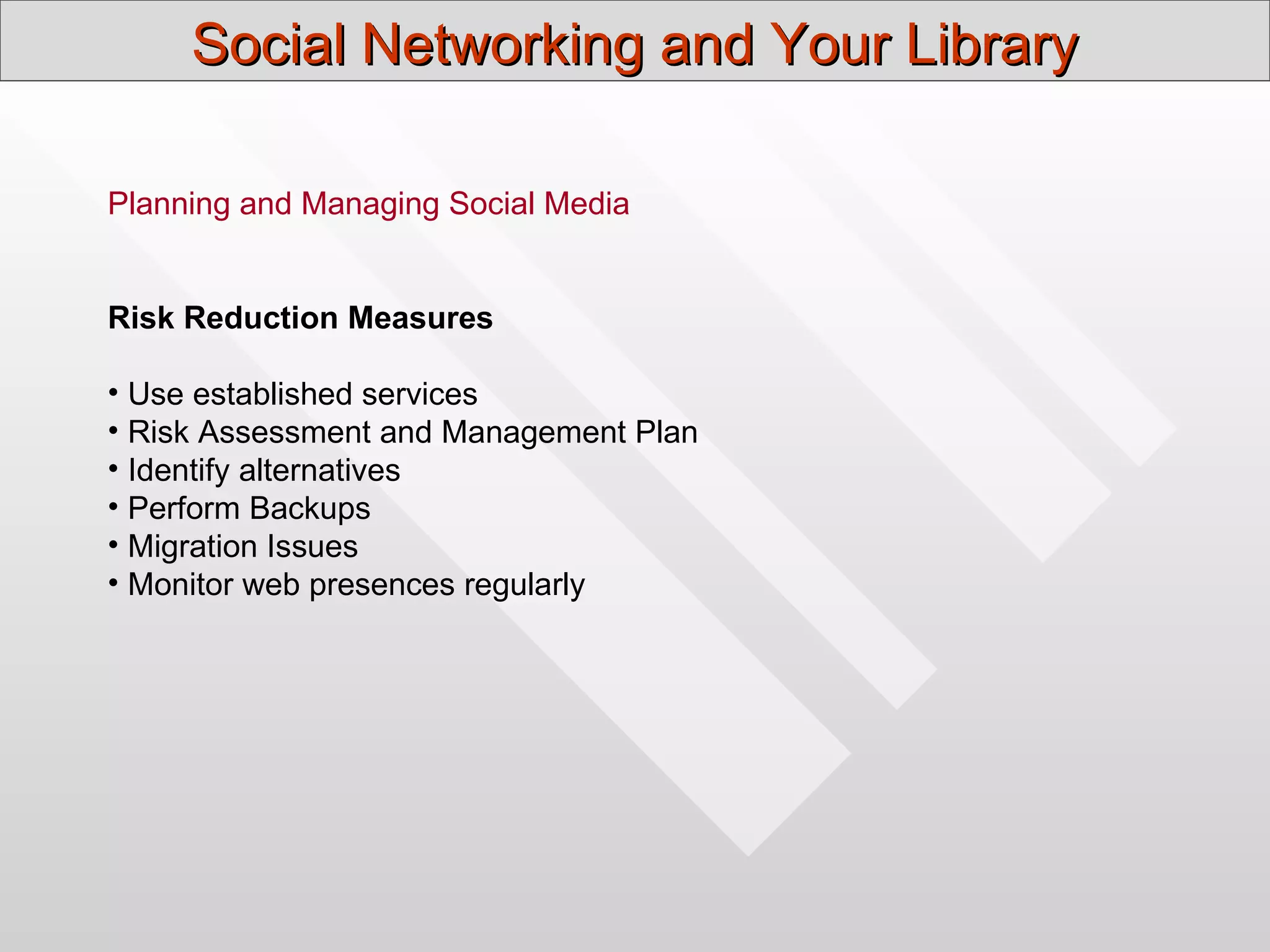 Social Networking and Your Library

Planning and Managing Social Media


Risk Reduction Measures

• Use established services
• Risk Assessment and Management Plan
• Identify alternatives
• Perform Backups
• Migration Issues
• Monitor web presences regularly
 