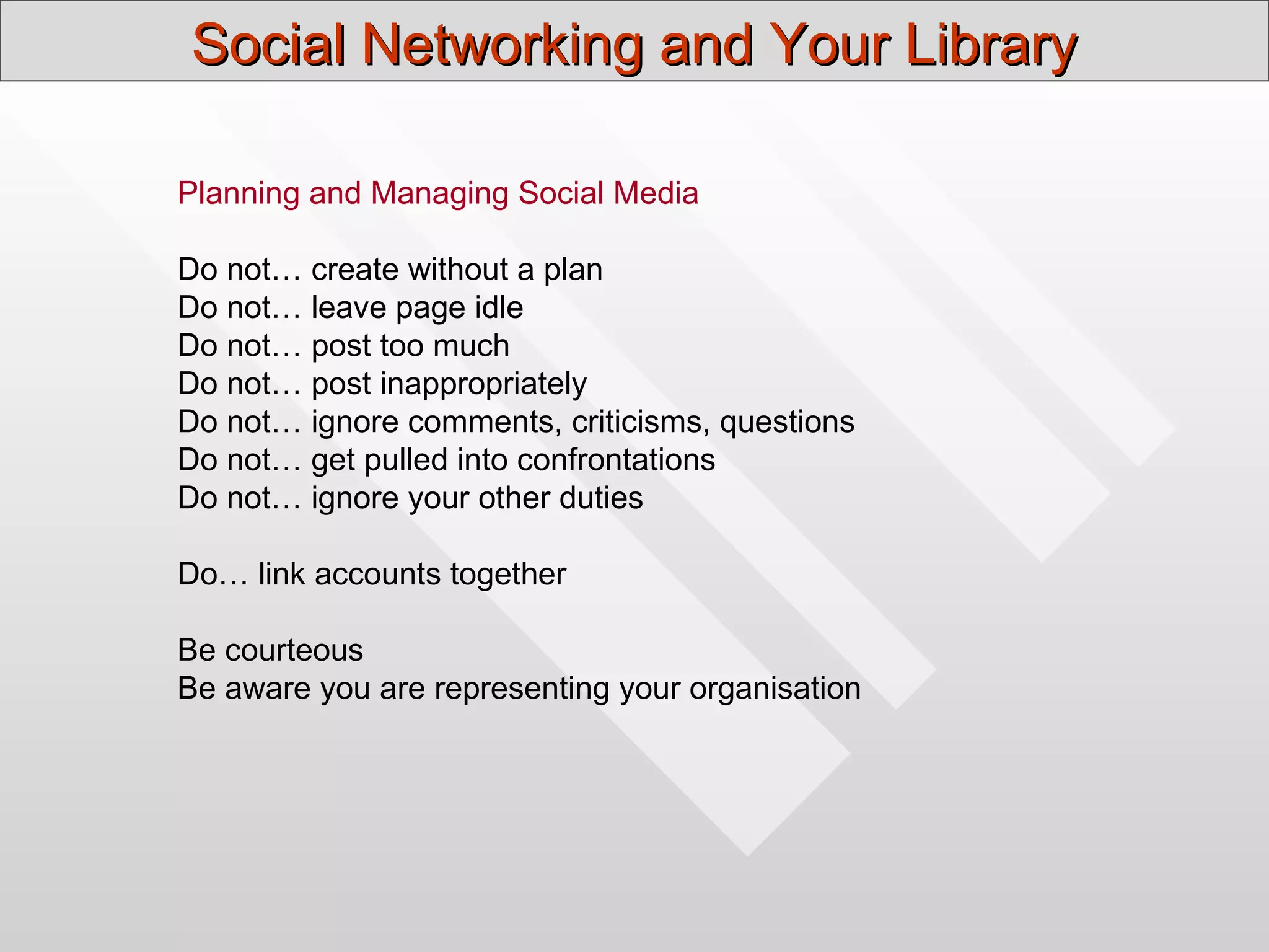 Social Networking and Your Library

Planning and Managing Social Media

Do not… create without a plan
Do not… leave page idle
Do not… post too much
Do not… post inappropriately
Do not… ignore comments, criticisms, questions
Do not… get pulled into confrontations
Do not… ignore your other duties

Do… link accounts together

Be courteous
Be aware you are representing your organisation
 