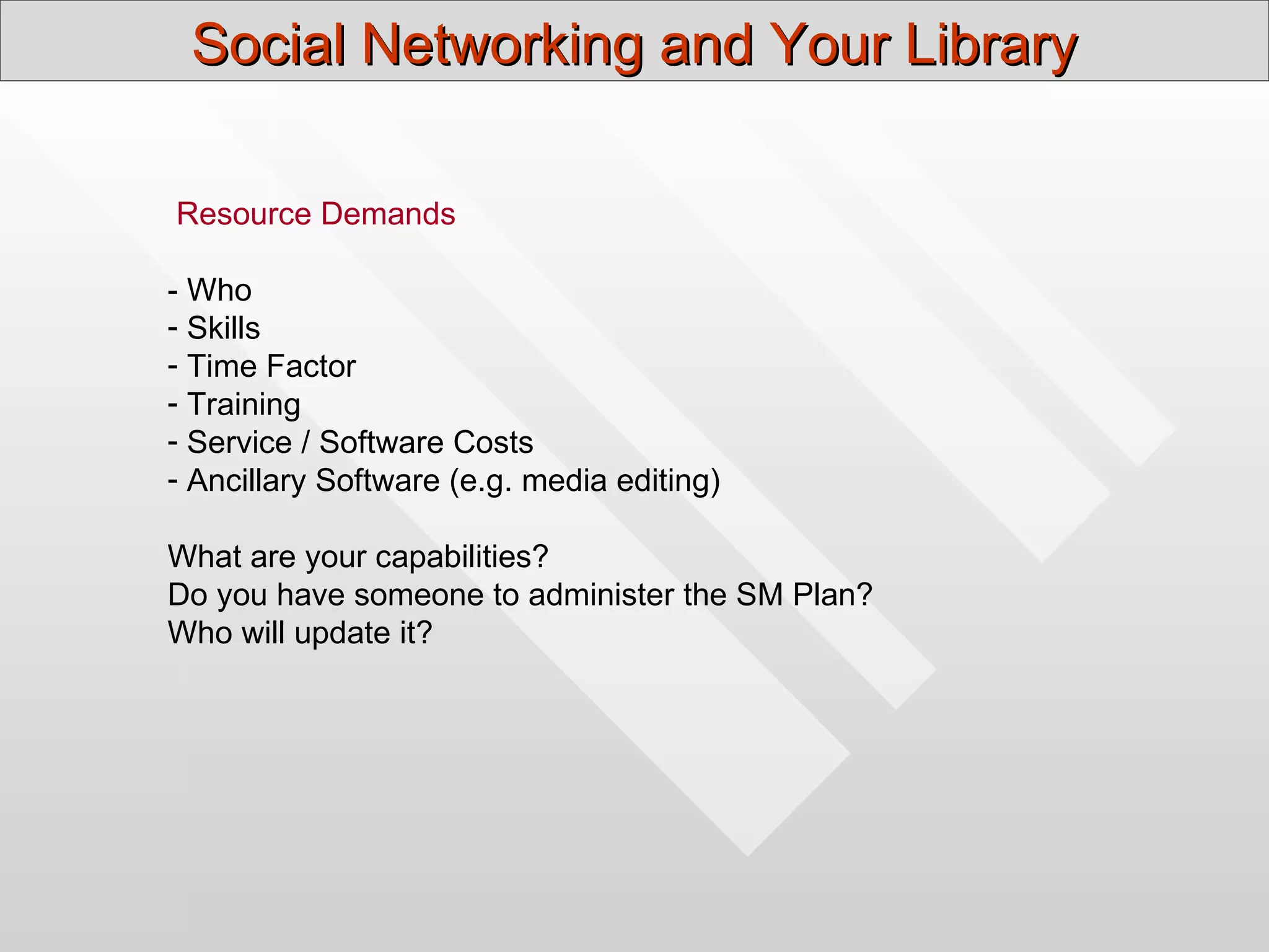 Social Networking and Your Library

Resource Demands

- Who
- Skills
- Time Factor
- Training
- Service / Software Costs
- Ancillary Software (e.g. media editing)

What are your capabilities?
Do you have someone to administer the SM Plan?
Who will update it?
 