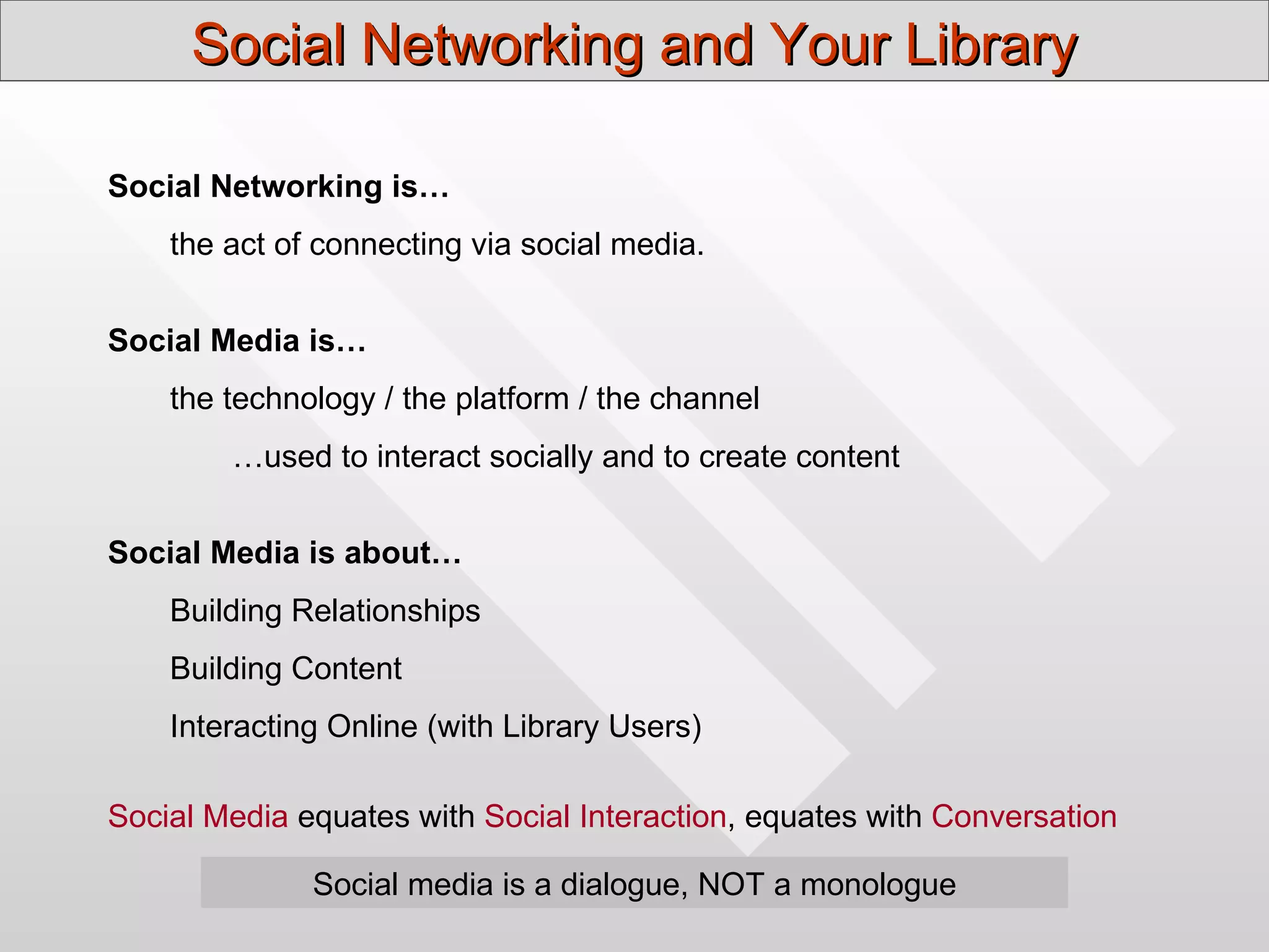 Social Networking and Your Library

Social Networking is…
    the act of connecting via social media.


Social Media is…
    the technology / the platform / the channel
        …used to interact socially and to create content


Social Media is about…
    Building Relationships
    Building Content
    Interacting Online (with Library Users)

Social Media equates with Social Interaction, equates with Conversation

              Social media is a dialogue, NOT a monologue
 
