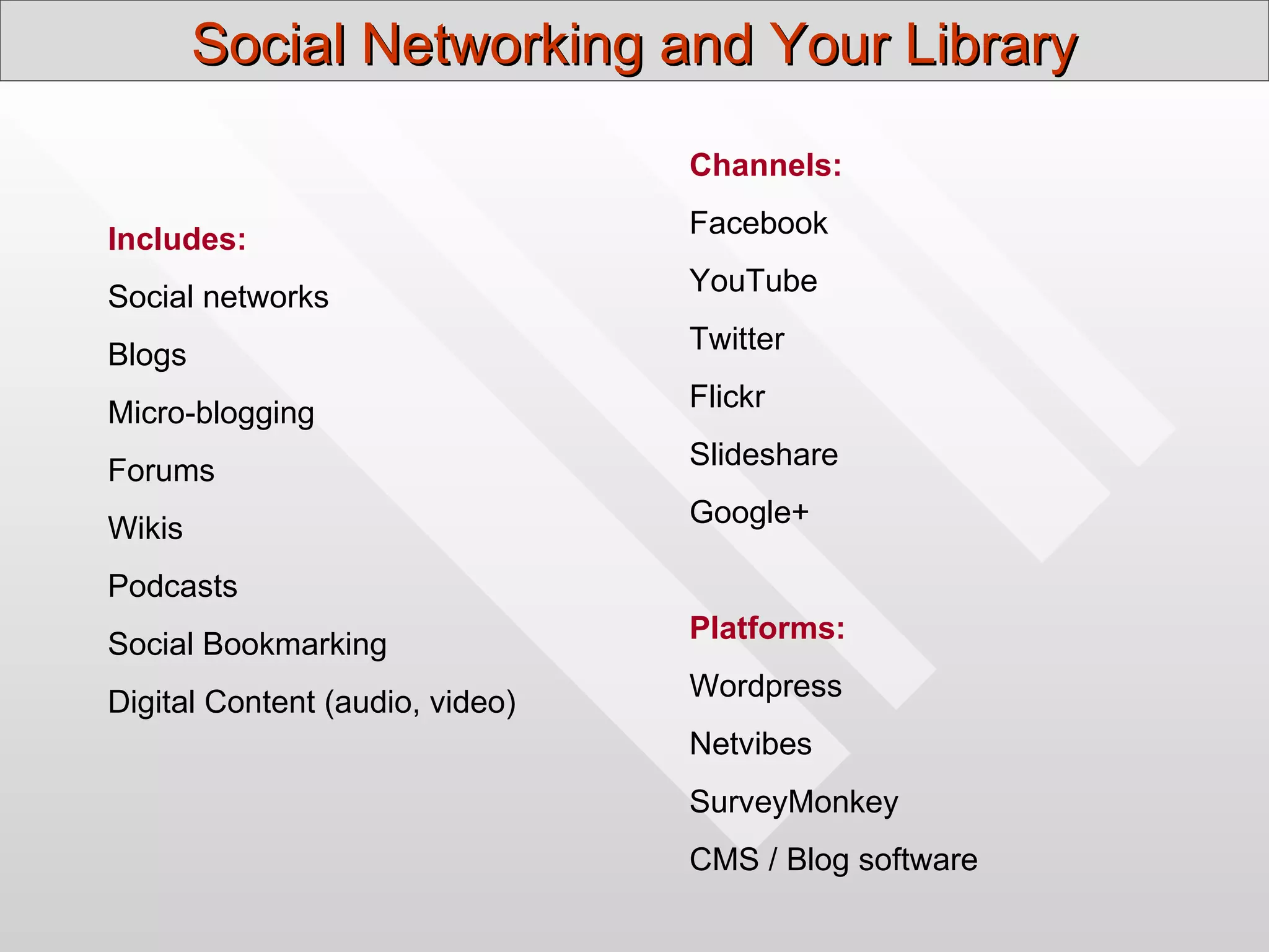 Social Networking and Your Library

                                 Channels:
                                 Facebook
Includes:
                                 YouTube
Social networks
                                 Twitter
Blogs
                                 Flickr
Micro-blogging
                                 Slideshare
Forums
                                 Google+
Wikis
Podcasts
                                 Platforms:
Social Bookmarking
                                 Wordpress
Digital Content (audio, video)
                                 Netvibes
                                 SurveyMonkey
                                 CMS / Blog software
 