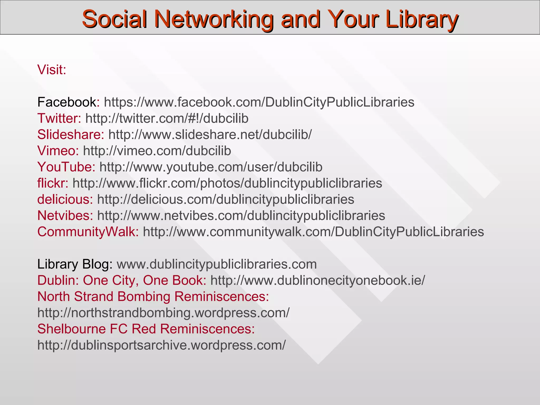 Social Networking and Your Library
Visit:

Facebook: https://www.facebook.com/DublinCityPublicLibraries
Twitter: http://twitter.com/#!/dubcilib
Slideshare: http://www.slideshare.net/dubcilib/
Vimeo: http://vimeo.com/dubcilib
YouTube: http://www.youtube.com/user/dubcilib
flickr: http://www.flickr.com/photos/dublincitypubliclibraries
delicious: http://delicious.com/dublincitypubliclibraries
Netvibes: http://www.netvibes.com/dublincitypubliclibraries
CommunityWalk: http://www.communitywalk.com/DublinCityPublicLibraries

Library Blog: www.dublincitypubliclibraries.com
Dublin: One City, One Book: http://www.dublinonecityonebook.ie/
North Strand Bombing Reminiscences:
http://northstrandbombing.wordpress.com/
Shelbourne FC Red Reminiscences:
http://dublinsportsarchive.wordpress.com/
 