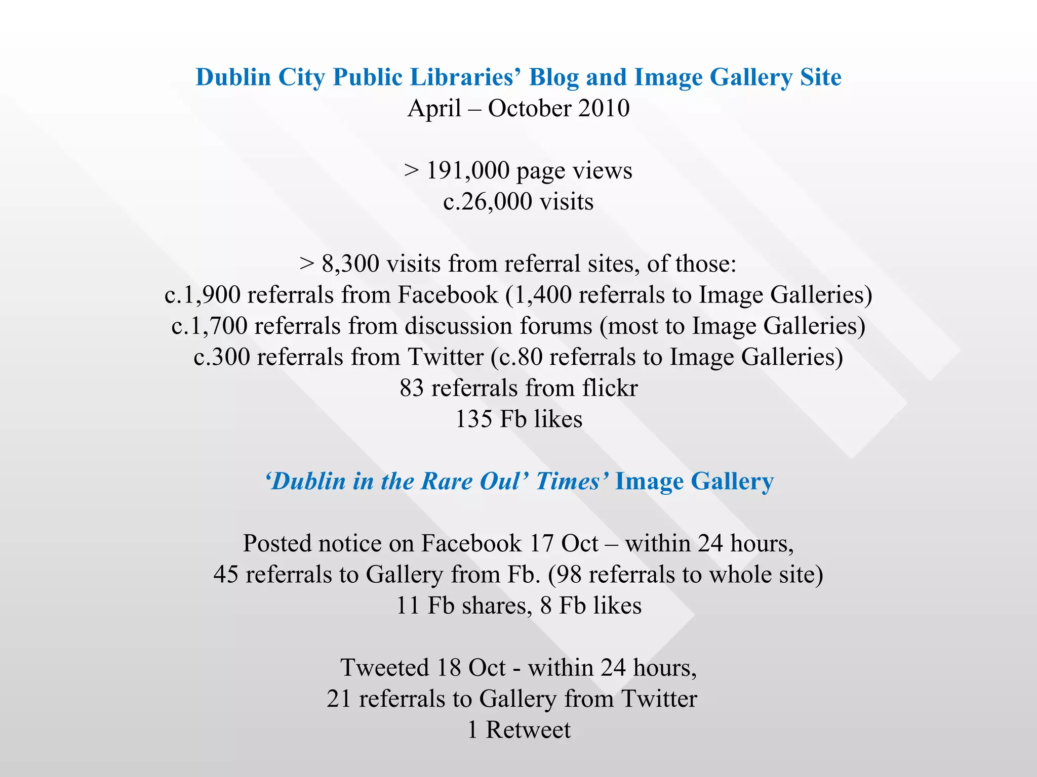Dublin City Public Libraries’ Blog and Image Gallery Site
                     April – October 2010

                       > 191,000 page views
                          c.26,000 visits

              > 8,300 visits from referral sites, of those:
c.1,900 referrals from Facebook (1,400 referrals to Image Galleries)
 c.1,700 referrals from discussion forums (most to Image Galleries)
   c.300 referrals from Twitter (c.80 referrals to Image Galleries)
                       83 referrals from flickr
                              135 Fb likes

         ‘Dublin in the Rare Oul’ Times’ Image Gallery

       Posted notice on Facebook 17 Oct – within 24 hours,
    45 referrals to Gallery from Fb. (98 referrals to whole site)
                      11 Fb shares, 8 Fb likes

                Tweeted 18 Oct - within 24 hours,
               21 referrals to Gallery from Twitter
                              1 Retweet
 