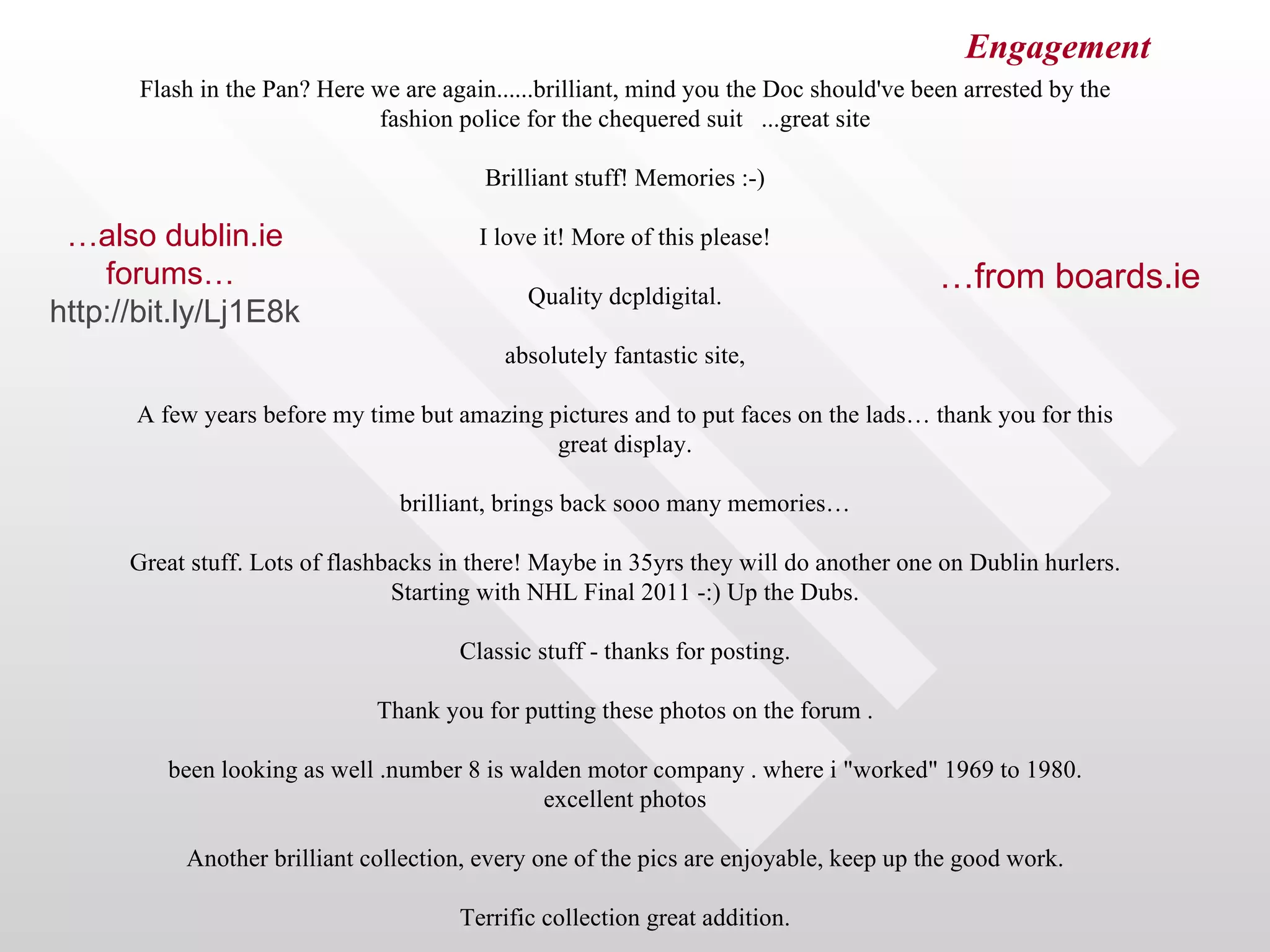 Engagement
       Flash in the Pan? Here we are again......brilliant, mind you the Doc should've been arrested by the
                              fashion police for the chequered suit ...great site

                                          Brilliant stuff! Memories :-)

 …also dublin.ie                         I love it! More of this please!
    forums…                                                                             …from boards.ie
                                              Quality dcpldigital.
http://bit.ly/Lj1E8k
                                            absolutely fantastic site,

      A few years before my time but amazing pictures and to put faces on the lads… thank you for this
                                              great display.

                                 brilliant, brings back sooo many memories…

      Great stuff. Lots of flashbacks in there! Maybe in 35yrs they will do another one on Dublin hurlers.
                                 Starting with NHL Final 2011 -:) Up the Dubs.

                                       Classic stuff - thanks for posting.

                               Thank you for putting these photos on the forum .

         been looking as well .number 8 is walden motor company . where i "worked" 1969 to 1980.
                                              excellent photos

           Another brilliant collection, every one of the pics are enjoyable, keep up the good work.

                                       Terrific collection great addition.
 