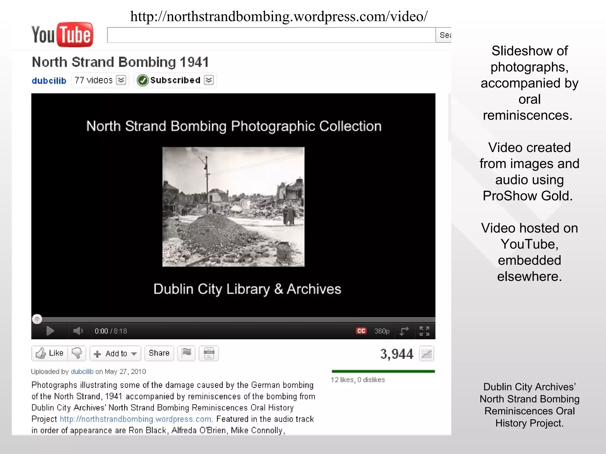 http://northstrandbombing.wordpress.com/video/

                                                   Slideshow of
                                                  photographs,
                                                 accompanied by
                                                        oral
                                                 reminiscences.

                                                   Video created
                                                 from images and
                                                    audio using
                                                  ProShow Gold.

                                                 Video hosted on
                                                    YouTube,
                                                    embedded
                                                    elsewhere.




                                                  Dublin City Archives’
                                                 North Strand Bombing
                                                  Reminiscences Oral
                                                    History Project.
 