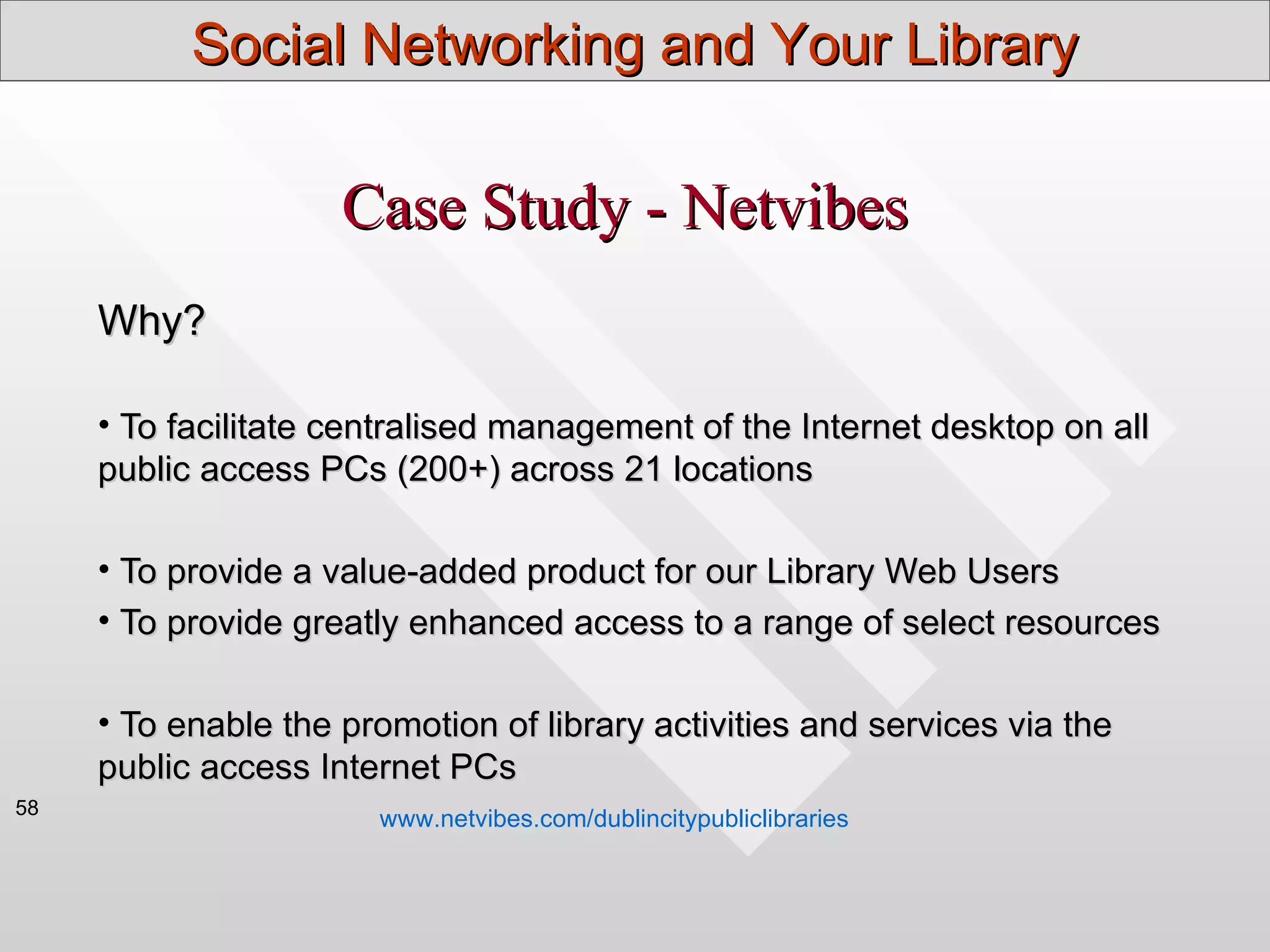 Social Networking and Your Library

                     Case Study - Netvibes
     Why?

     • To facilitate centralised management of the Internet desktop on all
     public access PCs (200+) across 21 locations

     • To provide a value-added product for our Library Web Users
     • To provide greatly enhanced access to a range of select resources

     • To enable the promotion of library activities and services via the
     public access Internet PCs
58
                       www.netvibes.com/dublincitypubliclibraries
 
