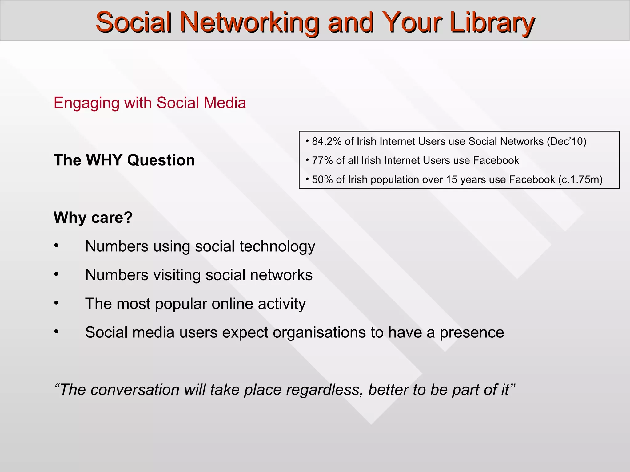 Social Networking and Your Library

Engaging with Social Media

                                      • 84.2% of Irish Internet Users use Social Networks (Dec’10)

The WHY Question                      • 77% of all Irish Internet Users use Facebook
                                      • 50% of Irish population over 15 years use Facebook (c.1.75m)


Why care?
•   Numbers using social technology
•   Numbers visiting social networks
•   The most popular online activity
•   Social media users expect organisations to have a presence


“The conversation will take place regardless, better to be part of it”
 