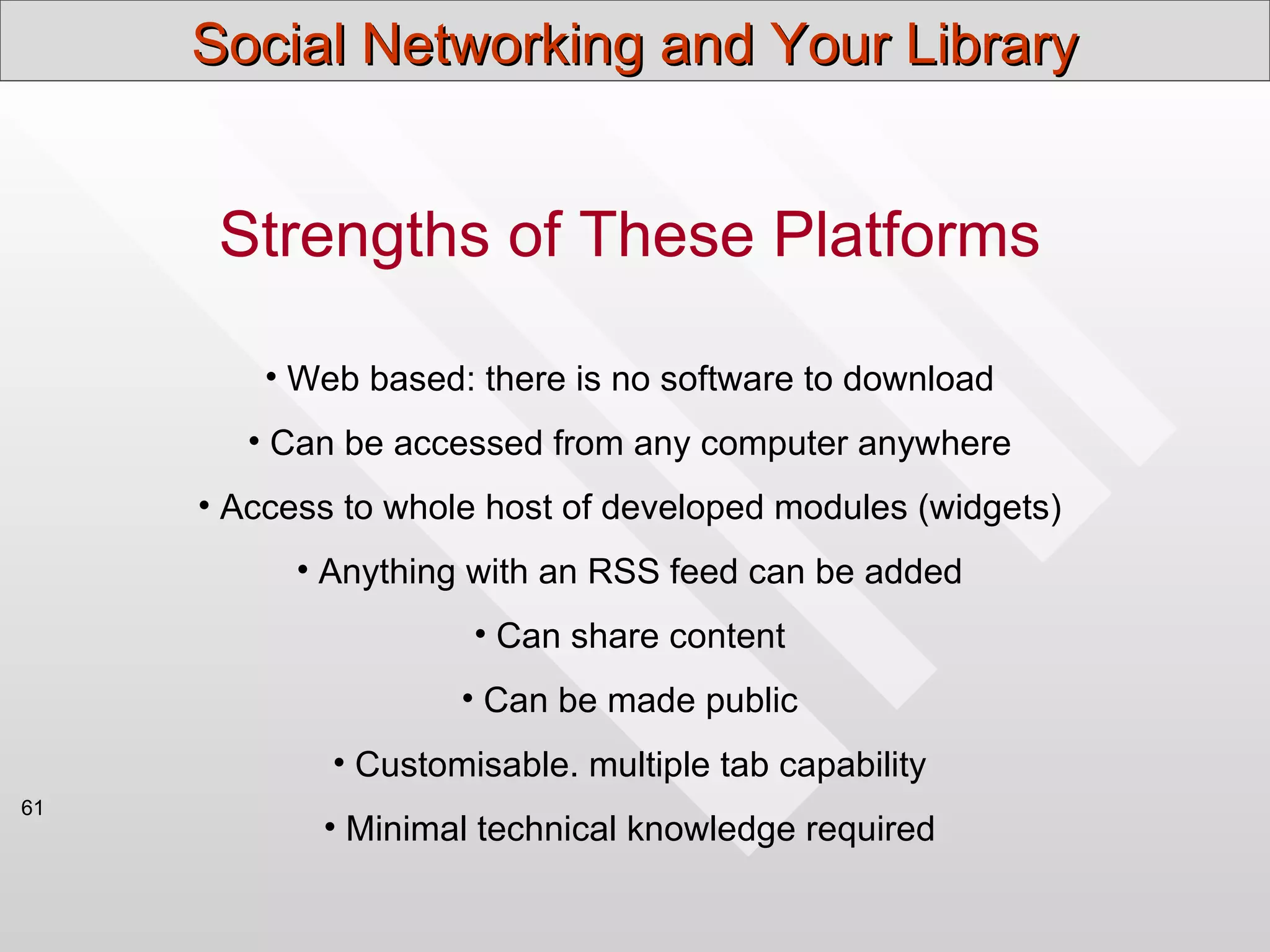 Social Networking and Your Library


      Strengths of These Platforms

         • Web based: there is no software to download
        • Can be accessed from any computer anywhere
     • Access to whole host of developed modules (widgets)
           • Anything with an RSS feed can be added
                      • Can share content
                     • Can be made public
             • Customisable. multiple tab capability
61
            • Minimal technical knowledge required
 