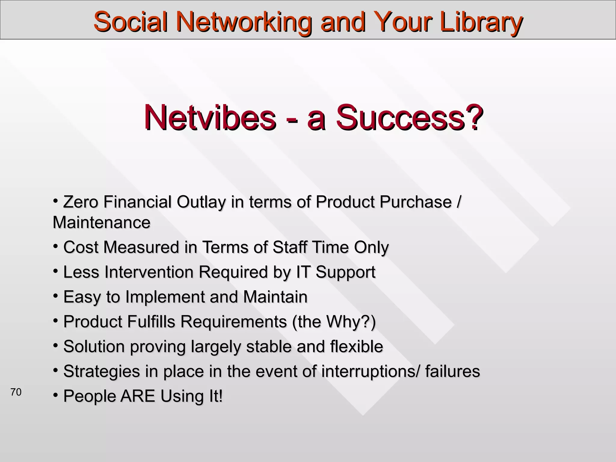 Social Networking and Your Library


                 Netvibes - a Success?

     • Zero Financial Outlay in terms of Product Purchase /
     Maintenance
     • Cost Measured in Terms of Staff Time Only
     • Less Intervention Required by IT Support
     • Easy to Implement and Maintain
     • Product Fulfills Requirements (the Why?)
     • Solution proving largely stable and flexible
     • Strategies in place in the event of interruptions/ failures
70
     • People ARE Using It!
 