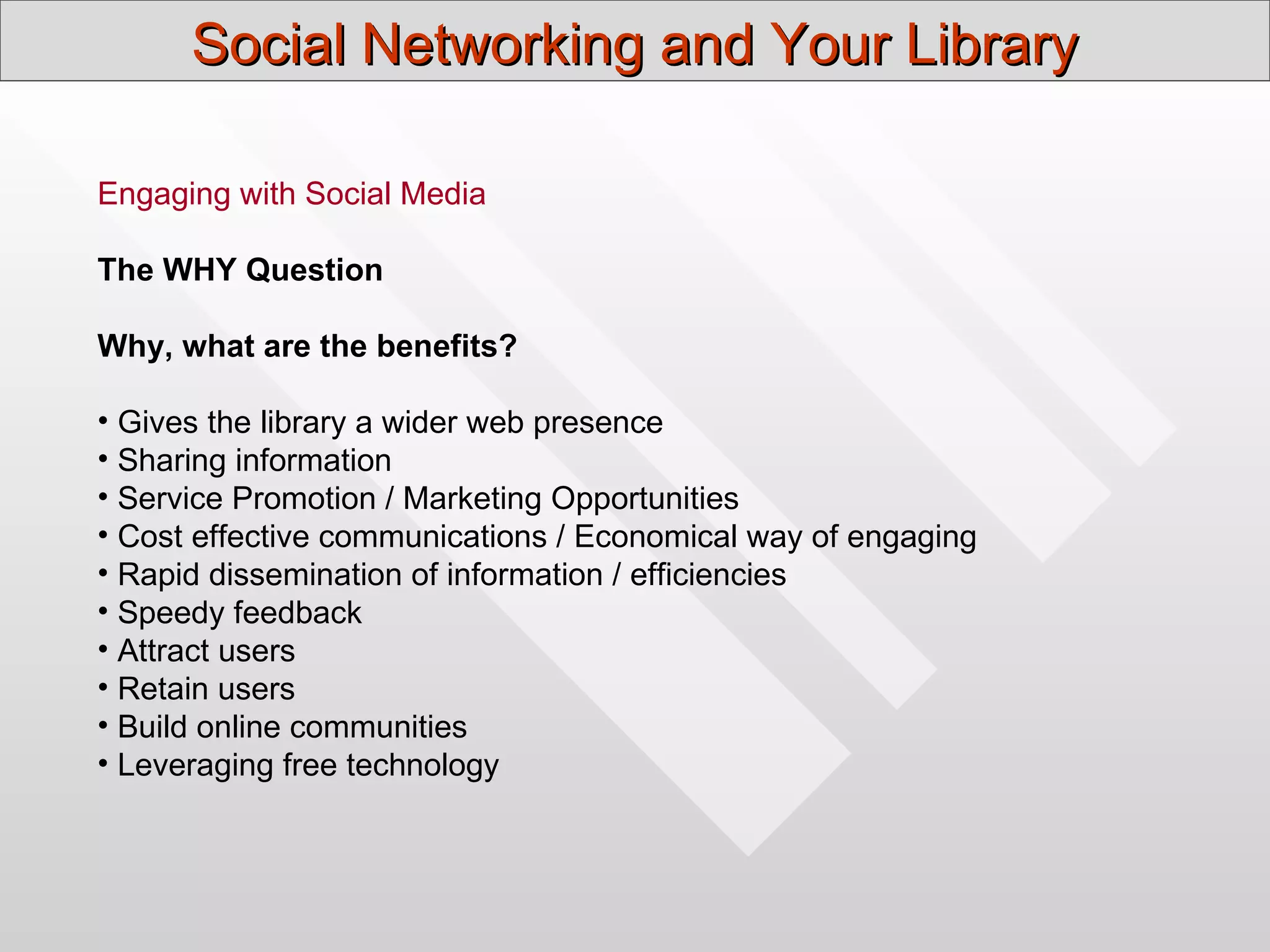 Social Networking and Your Library

Engaging with Social Media

The WHY Question

Why, what are the benefits?

• Gives the library a wider web presence
• Sharing information
• Service Promotion / Marketing Opportunities
• Cost effective communications / Economical way of engaging
• Rapid dissemination of information / efficiencies
• Speedy feedback
• Attract users
• Retain users
• Build online communities
• Leveraging free technology
 