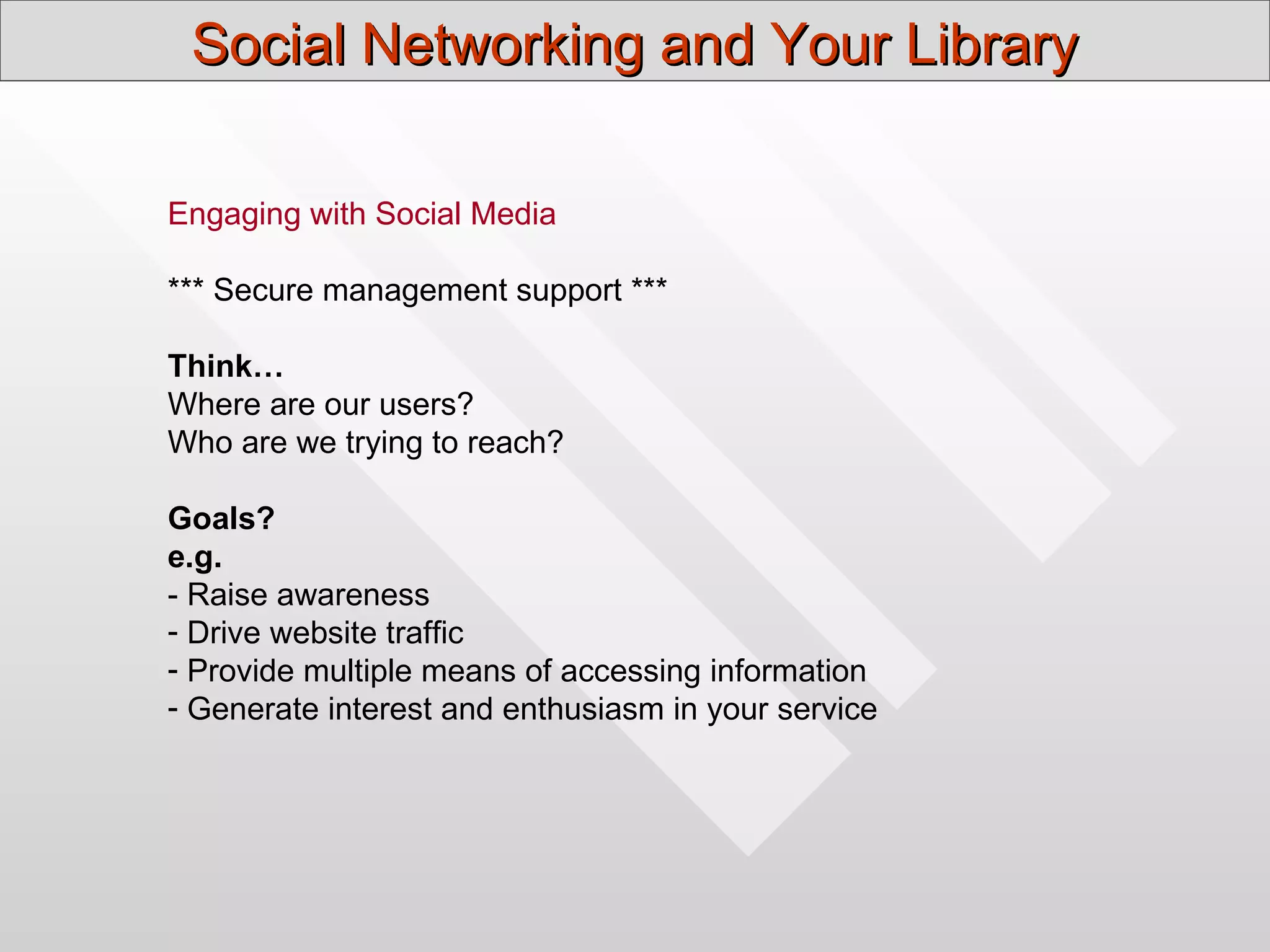 Social Networking and Your Library

Engaging with Social Media

*** Secure management support ***

Think…
Where are our users?
Who are we trying to reach?

Goals?
e.g.
- Raise awareness
- Drive website traffic
- Provide multiple means of accessing information
- Generate interest and enthusiasm in your service
 