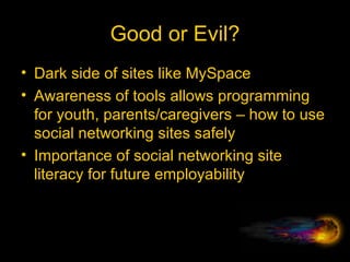 Good or Evil? Dark side of sites like MySpace Awareness of tools allows programming for youth, parents/caregivers – how to use social networking sites safely Importance of social networking site literacy for future employability 