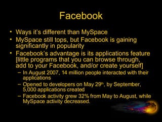 Facebook Ways it’s different than MySpace MySpace still tops, but Facebook is gaining significantly in popularity Facebook’s advantage is its applications feature [little programs that you can browse through, add to your Facebook, and/or create yourself] In August 2007, 14 million people interacted with their applications Opened to developers on May 29 th , by September, 5,000 applications created Facebook activity grew 32% from May to August, while MySpace activity decreased. 