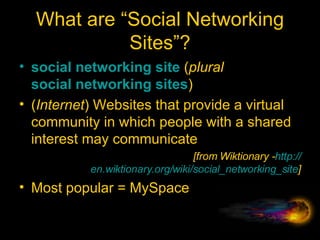What are “Social Networking Sites”? social   networking   site  ( plural   social networking sites ) ( Internet ) Websites that provide a virtual community in which people with a shared interest may communicate  [from Wiktionary - http:// en.wiktionary.org/wiki/social_networking_site ] Most popular = MySpace 
