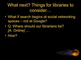 What next? Things for libraries to consider… What if search begins at social networking spaces – not at Google? Q. Where should our librarians be? [A. Online]  …  How? 