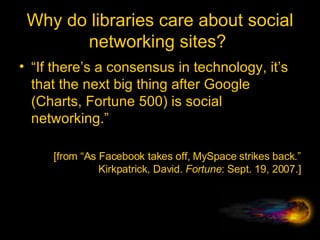 Why do libraries care about social networking sites?  “ If there’s a consensus in technology, it’s that the next big thing after Google (Charts, Fortune 500) is social networking.” [from “As Facebook takes off, MySpace strikes back.” Kirkpatrick, David.  Fortune : Sept. 19, 2007.] 