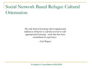 Social Network Based Refugee Cultural Orientation The only kind of learning which significantly influences behavior is self-discovered or self-appropriated learning - truth that has been assimilated in experience.  - Carl Rogers  © Angela-Jo Touza-Medina 2005-2009 