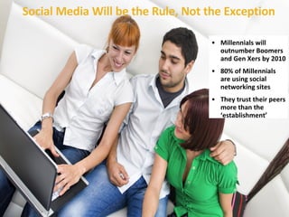 Social Media Will be the Rule, Not the Exception Millennials will outnumber Boomers and Gen Xers by 2010 80% of Millennials are using social networking sites They trust their peers more than the ‘establishment’ 