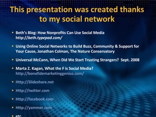 This presentation was created thanks to my social network Beth’s Blog: How Nonprofits Can Use Social Media http:// beth.typepad.com/   Using Online Social Networks to Build Buzz, Community & Support for Your Cause, Jonathan Colman, The Nature Conservatory Universal McCann, When Did We Start Trusting Strangers?  Sept. 2008 Marta Z. Kagan, What the F is Social Media?  http://bonafidemarketinggenius.com/ Http://Slideshare.net Http://twitter.com Http://facebook.com Http://yammer.com etc. 