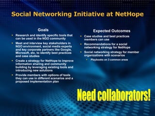 Social Networking Initiative at NetHope Goals Research and identify specific tools that can be used in the NGO community Meet and interview key stakeholders in NGO environment, social media experts and key corporate partners like Google, Microsoft, etc. to identify best practices and case studies Create a strategy for NetHope to improve information sharing and community building by leveraging existing tools and introducing new solutions Provide members with options of tools they can use in different scenarios and a proposed implementation plan Expected Outcomes Case studies and best practices members can use Recommendations for a social networking strategy for NetHope Social networking strategy for member organizations with scenarios Playbooks on 3 common areas Need collaborators! 